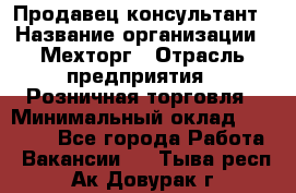 Продавец-консультант › Название организации ­ Мехторг › Отрасль предприятия ­ Розничная торговля › Минимальный оклад ­ 25 000 - Все города Работа » Вакансии   . Тыва респ.,Ак-Довурак г.